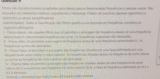 Questao 4
Filtros sad drcuitos lineares projetados para deizar passar determinadas frequências e atenuar outras. São
baseados em elementos reativos (capacitores e inoutores) Podem ser passivos lapenas capacitores e
indutores) ou ativos (amplificadores
realimentados). Sobre a classificação dos filtros quanto a sua resposta em frequência, considere as
seguintes afirmaçbes:
11. Passa-baikas; sao agueles filtros que so permitem a passegem de frequência abaixo de uma frequência
determinadalfic (denominada frequende de corte) As frequencias supenores são atenuadas.
assa-altas: so permitem a passegem de frequencia acima de uma frequência determinada fc. As
frequencias acima sao atentiadas
(1) -Passa-faixa: 50 permitem a passagem das frequencias stuadas em uma faixa delimitada por uma
frequencia de corte inferior frequencias situadas abaixo da frequência de corte inferior
ou acima dafrequencia de corte subenor seo atenuadas
Mr.Rejeita-faixa'so permitela passagemidas frequencias stuadas abaxo de uma frequência de corte
inferior (fc1) ou acima deuma frequence de corte supenor (fe2). A faixa de frequência delimitada por fc1 e
fe2 elatenuada
alternativa que Ihojoa quals afirmeçoes estão corretas