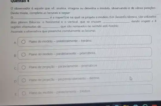 Questao 4
Observador é aquele que về analisa, imagina ou desenha o modelo observando-o de várias posições.
Deste modo complete as lacunas a seguir.
__ é a superficie na qual se projeta o modelo. Em Desenho técnico, são utilizados
dois planos Básicos.o horizontal e o vertical, que se cruzam __ dando origem a 4
regiōes chamadas de __ que são nomeados no sentido anti horário.
Assinale a alternativa que preencha corretamente as lacunas
Plano do modelo - unilateralmente - triedros
Plano do modelo - paralelamente - prismáticos
Plano de projeção - paralelamente - prismáticos
Plano de projeção - perpendicularmente - diedros.
Plano do modelo elo-paralelamente - triedros.