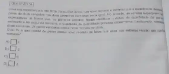 QUESTAO 54
Uma loja especializada em tênis masculino lancou um novo modelo e estimou que a quantidade desos
pares de tenis vendidos has duas primeiras semanas seria igual No entanto as vendas superaram
expectativas de forma que na primeira semana, foram vendidos o dobro da quantidade de paren
estimada e na segunda semana, o quadrado da quantidade prevista inicialments totalizando, nenas
duas semanas, 24 pares vendidos desse nove modelo de tenis
Quat foi a quantidade de pares desse novo modelo de tênis que essa loja estimou vender em cada
semana?
A) square  4
B) square 
C) square  6
D) square  B