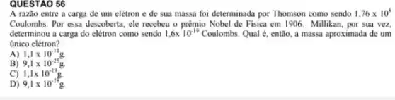 QUESTAO 56
A razão entre a carga de um elétron e de sua massa foi determinada por Thomson como sendo 1,76times 10^8
Coulombs. Por essa descoberta , ele recebeu o prêmio Nobel de Fisica em 1906. Millikan, por sua vez,
determinou a carga do elétron como sendo 1,6times 10^-19 Coulombs. Qual é, então a massa aproximada de um
único elétron?
A) 1,1times 10^-11g
B) 9,1times 10^-25g.
C) 1,1times 10^-19g.
D) 9,1times 10^-28g.