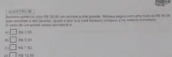 QUESTAO 56
Barbara comprou com RS20.00 um sorvete e três picolês. Melissa pagou com uma nota de R 50,00
dois sorvetes e dez picoles, iguals o que sua imo Barbara comprou e na mesma sorveteria
Ovalor de um picolé nessa sorveteria 6
A) square  RS2,50.
B) square  R 5,00
c square  RS7,50
square  R 12,00