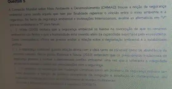 Questao 5
A Comissão Mundial sobre Meio Ambiente e Desenvolviment . (CMMAD) trouxe a noção de segurança
ambiental como sendo aquela que tem por finalidade repensar o vinculo entre o meio ambiente e a
segurança. No tema da segurança ambiental e Instituições Internacionais . analise as afirmativas em "V"
para as verdadeiras e "F" para falsas:
() Wilde (2008)destaca que a segurança ambiental se baseia na concepção de que os recursos
ambientais sǎo finitos e que a humanidade está vivendo além da capacidade suportada pelo ecossistema
Como consequência afirma ser preciso avaliar a relação entre a degradação ambiental e a establiciade
politica.
( ) A segurança ambiental guarda relação direta com a ideia tanto de escassez como de abundancia de
recursos naturals, Nesse ponto. Barbosa e Souza (2010)defendem gue as pressupostos tra dicionais de
segurança passam a nortear o denominado conflito ambiental , uma Nez que a soberanie a integridade
territorial se tornam o centro das preocupaçōes com a seguranca
( ) 0 processo de construção das mudanças climáticas como um problem de cegurence humana tem
como proposito a adoção de politicas preventivas de mitigação e adaptagao das
mudangas climaticas por meio do fortalecimento de acordos multilaterais
Assinale a alternativa que arpesenta a sequencia CORRETA: