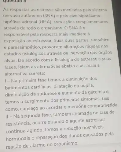 Questao 5
As respostas ao estresse são mediadas pelo sistema
nervoso autônomo (SNA) e pelo eixo hipotálamo-
hipófise-adrenal (HHA) . com acoes complementares
através de todo o organismo. O SNA éo
responsável pela resposta mais imediata à
exposição ao estressor. Suas duas partes , simpático
e parassimpático , provocam alterações rápidas nos
estados fisiológicos através da inervação dos órgãos
alvos. De acordo com a fisiologia do estresse e suas
fases, leiam as afirmativas abaixo e assinale a
alternativa correta:
1- Na primeira fase temos a diminuição dos
batimentos cardíacos , dilatação da pupila,
diminuição da sudorese e aumento da glicemia e
temos o surgimento dos primeiros sintomas , tais
como, cansaço ao acordar e memória comprometida.
II - Na segunda fase, também chamada de fase de
resistencia ocorre quando o agente estressor
continua agindo temos a redução nostniveis
hormonais e reparação dos danos causados pela