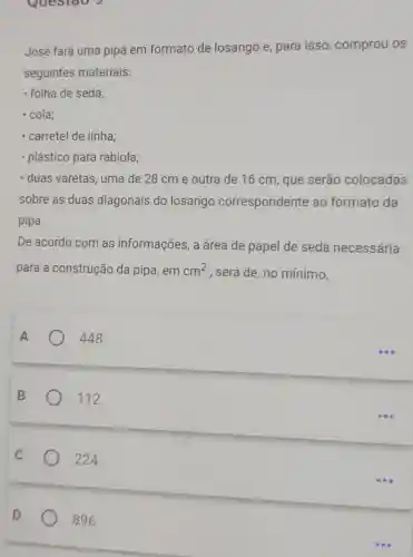 Questao 5
José fará uma pipa em formato de losango e para isso comprou os
seguintes materiais:
folha de seda;
- cola;
- carretel de linha;
plástico para rabiola;
duas varetas, uma de 28 cm e outra de 16 cm que serão colocadas
sobre as duas diagonais do losango correspondente ao formato da
pipa.
De acordo com as informações, a área de papel de seda necessária
para a construção da pipa, em cm^2 , será de, no mínimo,
A	448.
B	112.
224.
D
896.