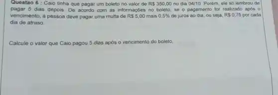 Questao 6 : Caio tinha que pagar um boleto no valor de R 350,00 no dia 04/10 Porém, ele só lembrou de
pagar 5 dias depois. De acordo com as informações no boleto, se o pagamento for realizado após o
vencimento, a pessoa deve pagar uma multa de R 5,00 mais 0,5%  de juros ao dia , ou seja, R 0,75 por cada
dia de atraso.
Calcule o valor que Caio pagou 5 dias após 0 vencimento do boleto.