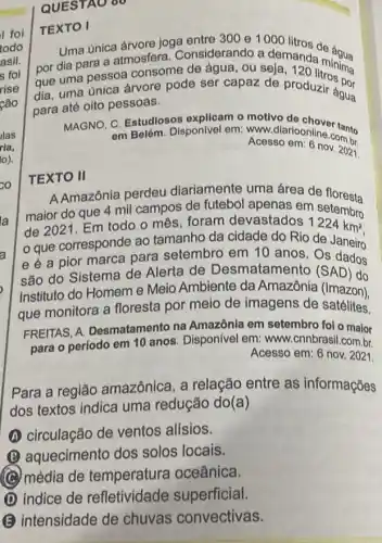 QUESTAO 60
TEXTO I
Uma unica árvore joga entre 300 e 1000 litron do áqua
por dia para a atmosfera. Considerando a demandar
que uma pessoa consome de água, ou seja, 120 litronima
dia, uma única árvore pode ser capaz de produzir água
para até oito pessoas.
água
MAGNO, C. Estudiosos explicam o motivo do chover tanto
em Belém. Disponivel em www.diarioonline.conto
Acesso em: 6 novombr
TEXTO II
AAmazônia perdeu diariamente uma área de floresta
maior do que 4 mil campos de futebol apenas em setembro
de 2021 Em todo o mês foram devastados 1224km^2
que corresponde ao tamanho da cidade do Rio de Janeiro
e é a pior marca para setembro em 10 anos . Os Janeiro
são do Sistema de Alerta de Desmatamento (SAD) do
Instituto do Homeme Meio Ambiente da Amazônia (Imazon),
que monitora a floresta por meio de imagens de satélites.
FREITAS, A Desmatamento na Amazônia em setembro foi o maior
para o período em 10 anos. Disponível em www.cnnbrasil.com.br.
Acesso em: 6 nov . 2021.
Para a região amazônica, a relação entre as informações
dos textos indica uma redução do(a)
A circulação de ventos alisios.
B aquecimento dos solos locais.
(C) média de temperatura oceânica.
indice de refletividade superficial.
B intensidade de chuvas convectivas.