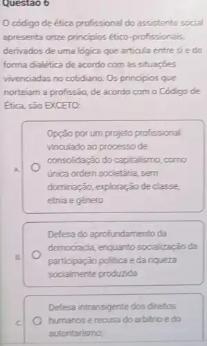 Questao 6
código de ética profissional do assistente social
apresenta onze principios ético -profissionais,
derivados de uma lógica que articula entresiede
forma dialética de acordo com ás situaçōes
vivenciadas no cotidiano. Os principios que
norteiam a profissão, de acordo com o Código de
Ética, são EXCETO:
Opção por um projeto profissional
vinculado ao processo de
consolidação do capitalismo, como
única ordern societaria, sem
dominação,exploração de classe
etnia e gênero
Defesa do aprofundamento da
democracia , enquanto socializal Go da
participação politica e da riqueza
socialmente produzida
Defesa intransigente dos direitos
humanos e recusa do arbitrio e do
autoritarismo