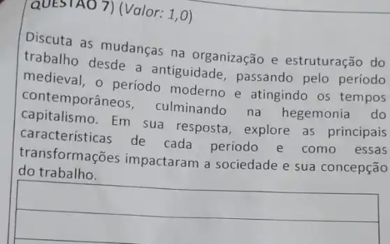 QUESTAO 7) (Valor 1,0)
Discuta as mudanças na organização e estruturação do
trabalho desde a antiguidade passando pelo período
medieval, o periodo moderno e atingindo os tempos
contemporâneos , culminando na hegemonia do
capitalismo.Em sua resposta explore as principais
características de cada período e como essas
transformações impactaram a sociedade e sua concepção
do trabalho.
square