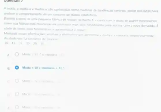 Questao 7
A moda, a média e a mediana sào conheodas como medidas de tendenoas centrais sendo utilizadas para
analisar o comportamento de um conjunto de dados estatisticos
Dayane é dona de uma pequena falbnca de roupas no bairro X e conta com a ajuda de quatro funcionános.
como sua fabrica está crescendo ela contratou mass dors funconanos para auxiliar com a nova demanda. A
idade de todos seus funconanos e apresentada a seguir
Mediante essas informaçdes assinale a alternativa que apresenta
respectivamente
da idade dos funcionano de Dayane
30-42-37-30-28-35
A
Moda=335emeang=42
B.
Moda=30emedinna=32.5
Moda=42emeany=3
D.
Moda=30emenyy=42
Moda=30emenana=x