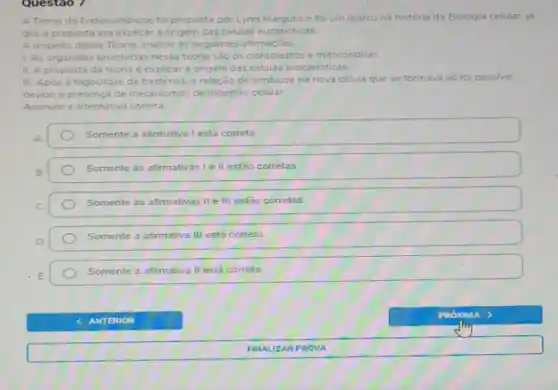 Questao 7
A Teoria da Endossimbiose foi proposta por Lynn e foi um marco na história da Biologia celular, já
que a proposta era explicar a origem das células eucarióticas
A respeito dessa Teoria analise as seguintes afirmaçoes
L. As organelas envolvidas nessa teoria sǎo os cloroplastos e mitocondrias.
II. A proposta da teoria é explicar a origem das células procarióticas
III. Apos a fagocitose de bactérias, a relação de simbiose na nova célula que se formava só foi possivel
devido a presença de mecanismos de digest3o celular
Assinale a alternative correta
Somente a afirmativa I está correta.
Somente as afirmativas le II estão correlas
Somente as afirmativas II e III estão corretas
Somente a afimativa III está correta
Somente a afirmativa II está correta