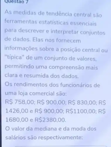 Questao 7
As medidas de tendência central são
ferrament as estatístice is essenciais
para descrever e interpretar conjuntos
de dados. Elas nos fornecem
informações sobre a posição central ou
"tipica" de um conjunto de valores,
permitindo uma compreen são mais
clara e resumida dos dados.
Os rendimentos dos funcionários de
uma loja comercial são:
RS758,00;RS900,00;RS 830,00;RS
1426,00 e R 900,00;R 1100,00;RS
1680,00 e R 2380,00
valor da mediana e da moda dos