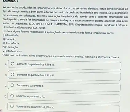 Questao 7
As respostas produzidas no organismo, em decorréncia das correntes elitricas, estiso condidonadar ao
tipo de energia emitida bem como à forma por meio da qual será transferida aos tecidos.Se a quantidade
de estimulos for adequada teremos uma ação teraptutica de acordo com a corrente empregada; em
contrapartida, se ela for de mancira inadequada, excessivamente poderá acarretar uma ação
lesiva no organismo. (COUTINHO.HME: BAPTISTA. TIP. Ektrotermolotaterapial Londrina: Editora e
Distribuidora Educacional SA. 2020)
Existem alguns fatores relacionados aplicação da corrente elétrica de forma terapélutica como:
1) Intensidade.
ii) Duração.
Iii) Frequincia
MOsolaçio.
V) Interferéncias
Quais dos parâmetros acima determinam o sucesso de um tratamento? Assinale a alternativa correta
Somente os parametros I ll e III.
Somente os parametros !mev.
Somente o parametro I
Somente o parametro N.
Somente os parámetros I IVeV.