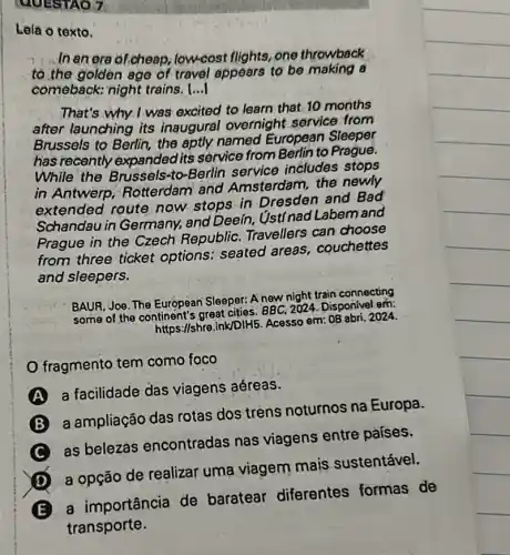 QUESTAO 7
Leia o texto.
In an era of.cheap low-cost flights, one throwback
to the golden age of travel appears to be making a
comeback; night trains. ()
That's why I was excited to learn that 10 months
after launching its inaugural overnight service from
Brussels to Berlin, the aptly named European Sleeper
has recently expanded its service from Berlin to Prague.
While the Brussels-to-Berlin service includes stops
in Antwerp Rotterdam and Amsterdam, the newly
extended route now stops in Dresden and Bad
Schandau in Germany.and Deeín, ýstínad Labem and
Prague in the Czech Republic. Travellers can choose
from three ticket options: seated areas, couchettes
and sleepers.
BAUR, Joe. The European Sleeper: A new night train connecting
some of the continent's great cities. BBC 2024. Disponivel em:
https://shre.ink/DIH5 Acesso em: 08 abri. 2024.
fragmento tem como foco
A
a facilidade das viagens aéreas.
a ampliação das rotas dos trens noturnos na Europa.
C
as belezas encontradas nas viagens entre países.
D
a opção de realizar uma viagem mais sustentável.
E
a importância de baratear diferentes formas de