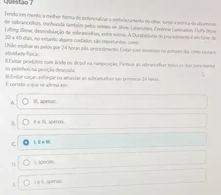 Questao 7
Tendo em mente a melhor forma de potencializar o embelezamento do olhar.surge a técnica do alisamento
de sobrancelhas, conhecida tamber pelos nomes de Brow Laminabon, Eyebrow Lamination. Ruffy Brow.
Lifting Brow, desondulação de sobrancelhas, entre outros. A Durablidade do procedimento é em torno de
30 a 40 dias no entanto alguns cuidados sao importantes, como:
LNão molhar os pelos por 24 horas pos procedmento; Evitar suor excessive no primero dia, como saunae
atividade fisica:
ILEvitar produtos com ácido ou álcool na composição:Pentear as sobrancehas todos os dias para manter
os pelinhos na posição desejada;
III.Evitar coçar, esfregar ou amassar as sobrancelhas nas primeiras 24 horas
E correto o que se afirma em:
III, apenas
II e III, apenas
1,11 III.
1, apenas.
le II, apenas.