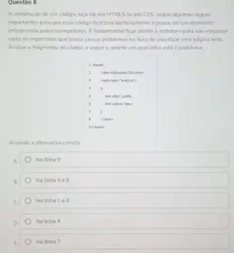 Questao 8
A construção de um código, seja ele em HTML5 ou em CSS segue algumas regras
importantes para que esse código funcione perfeitamente e possa ser corretamente
interpretado pelos navegadores. E fundamental ficar atento d estrutura para nào esquecer
nada de importante que possa causar problemas na hora de visualizar uma página web.
Analise o fragmento de código a seguir e aponte em qual linha está o problema:
3 cotyle typen"text/css"
Assinale a alternativa correta.
Na linha 9
Na linha 5 e8
Na linha 1 e 3
Na linha 4
Na linha 7