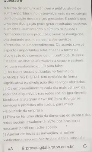 Questao 8
A forma de comunicação com o público alvo é de
suma importância no desenvolvimento da estratégia
de divulgação dos serviços prestados. E notório que
uma boa divulgação pode gerar resultados positivos
a empresa aumentando o número de pessoas
conhecedoras dos produtos e serviços divulgados.
ocasionando assim a procura dos serviços
oferecidos no empreendimento. De acordo com os
aspectos importantes relacionados a forma de
divulgação dos serviços de um centro de Beleza e
Estética, analise as afirmativas a seguir e assinale
(V) para verdadeiro ou (F) para falso:
( ) As redes sociais utilizadas no formato de
MARKETING DIGITAL têm evoluído de forma
significativa na divulgação dos serviços ofertados.
( ) Os empreendimentos cada dia mais utilizam os
recursos disponiveis nas redes sociais (geralmente
facebook, Instagram e twitter) para divulgar os
serviços e produtos oferecidos, para maior
visibilidade da empresa.
( ) Para se ter uma ideia da dimensão do alcance das
redes sociais atualmente. 87%  dos brasileiros
possuem perfil em redes sociais.
( ) Apesar de todas as inovações, a melhor
AA
e provadigital.kroton.com.br