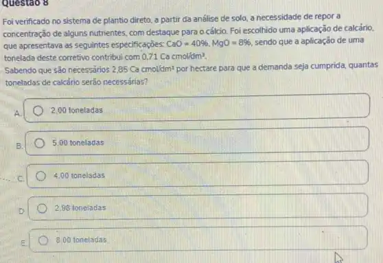 Questao 8
Foi verificado no sistema de plantio direto, a partir da análise de solo, a necessidade de repor a
concentração de alguns nutrientes, com destaque para o cálcio. Foi escolhido uma aplicação de calcário.
quê apresentava as seguintes especificaçōes: CaO=40% ,MgO=8%  sendo que a aplicação de uma
tonelada deste corretive contribui com 0.71Cacmol/dm^3
Sabendo que são necessários 2,85Cacmol/dm^3 por hectare para que a demanda seja cumprida quantas
toneladas de calcário serão necessárias?
2.00 toneladas
5,00 toneladas
D 4.00 toneladas
2.98 toneladas
3.00 toneladas