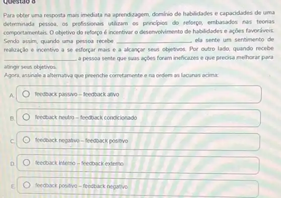 Questao 8
Para obter uma resposta mais imediata na aprendizagem domínio de habilidades e capacidades de uma
determinada pessoa, os profissionals utilizam os principios do reforço, embasados nas teorias
comportamentais. Oobjetivo do reforço é incentivar o desenvolvimento de habilidades e ações favoráveis.
Sendo assim, quando uma pessoa recebe __ ela sente um sentimento de
realização e incentivo a se esforçar mais e a alcançar seus objetivos Por outro lado, quando recebe
__ a pessoa sente que suas ações foram ineficazes e que precisa melhorar para
atingir seus objetivos.
Agora, assinale a alternativa que preenche corretamente e na ordem as lacunas acima:
feedback passivo-feedback ativo
feedback neutro-feedback condicionado
feedback negativo-feedback positivo
feedback interno-feedback externo
feedback positivo-feedback negativo