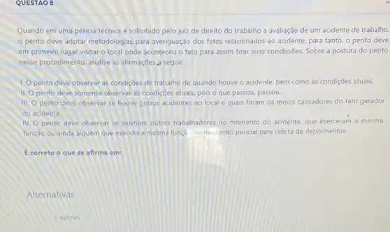 QUESTAO 8
Quando em uma pericia técnica é solicitado pelo juiz de direito do trabalho a avaliação de um acidente de trabalho,
perito deve adotar metodologias para averiguação dos fatos relacionados ao acidente para tanto, o perito deve
em primeiro lugar visitar o local onde aconteceu o fato para assim tirar suas conclusões. Sobre a postura do perito
nesse procedimento, analise as afirmações a seguir.
1. pento deve observat as condiçoes de trabalho de quando houve o acidente bem como as condições atuais.
11. pento deve somente observal as condições atuals, pois o que passou, passou.
III. perito deve observar se houve outros acidentes no local e quais foram os meios causadores do fato gerador
do acidente.
IV. pento deve observar se existiam outros trabalhadores no momento do acidente, que exerceram a mesma
função ou ainda alguem que executa a mesma funçao no momento pericial para coleta de depoimentos.
E correto o que se afirma em:
Alternativas
1. apenas.