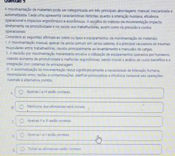 Questao 9
A movimentação de materiais pode ser categorizada em trés principas abordagens manual mecanizada e
automatizada Cada uma apresenta caracteristicas distintas quanto à interação humana, efioênoa
operacional e impactos ergonómicos e economicos. A escolha do método de movimentação impacta
diretamente na produtividade e na saude dos trabalhadores assim como na preosao ecustos
operacionals.
Considere as seguintes affirmativa:sobre os tipose equpamentos de movimentação de materials:
L A movimentação manual apesar de ainda comum em certos setores, 6 a prinopal causadora ce traumas
musculares entre trabalinadores.cerido pnopalmente ao levantamentoe manuseio de cargas.
1. A decisio por movimentario mecanizada envolve volicaçjo de ecupamentos operados por humanos.
vitando aumenta da produsvicace e methorias ergonomicas, sendo Guoala analise de custo-benefioo e a
integração com sistemas de armazenagem
reductiognificativamente anecessicade de interação humana.
minimizando eros, lessere contaminaçoes. alentice potencialize a efioencia temporal das opera;bes
Assinale a atemativa correta
Apenas lelllestão corretas
Nenhuma das afimativas ess correta
Apenas Il e III estao corretas.
Apenas lellestio correas
Todas as afimativas estio corretas