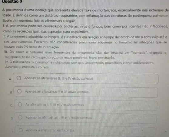 Questao 9
A pneumonia é uma doença que apresenta elevada taxa de mortalidade especialmente nos extremos de
idade. dot (E) definida como um distúrbio respiratório, com inflamação das estruturas do parênquima pulmonar.
Sobre a pneumonia, leia as afirmativas a seguir.
1. A pneumonia pode ser causada por bactérias virus e fungos, bem como por agentes não infecciosos,
como as secreçōes gástricas aspiradas para os pulmōes.
II. A pneumonia adquiride ino hospital é classificada em relação ao tempo decornido desde a admissão até 0
seu aparecimento. Portanto são consideradas pneumonia adquirida no hospital, as infecçōes que se
iniciam após 24 horas de internação.
III. Os sinais e sintomas mais frequentes da pneumonia são: dor torácica em "pontada", dispneia e
taquipneia, tosse com expectoração de muco purulento, febre, prostração.
IV. O tratamento da pneumonia inclu oxigenoterapia, antitérmicos mucoliticos e broncodilatadores.
Assinale a alternativa correta.
Apenas as afirmativas II III e IV estão corretas.
Apenas as afirmativas IIe IV estão corretas
As afirmativas I.III e IV estão corretas
Apenas as afirmativas |e IV estão correlas
Apenas a afirmativa lest correta