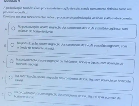 questao 9
A podzolização tambémé um processo de formação de solo, sendo comumente definido como urn
processo especifico.
Com base em seus conhedmentos sobre o processo de podzolização, assinale a alternativa correta.
A.
Na podzolização, ocorre migração dos complexos de Fe Ale matéria orgânica, com
acúmulo de horizonte ilurial.
Na podzolização, ocorre migração dos complexos de Fe Ale matéria orgánica, com
acúmulo de horizonte sinovial.
Na podzolização, ocorre migração de hidroxidos, ácidose bases, com acúmulo de
horizonte sinovial.
Na podzolização, ocorre migração dos complexos de Ca Mg, com acúmulo de horizonte
eluvial
Na podzolização, ocorre migração dos complexos de Ca Mge S com acúmulo
ulo de
horizonte lluvial	__