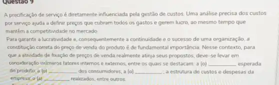 Questao 9
A precificação de serviço é diretamente influenciada pela gestão de custos Uma análise precisa dos custos
por serviço ajuda a definit preços que cubram todos os gastos e gerem lucro, ao mesmo tempo que
mantêm a competitividade no mercado
Para garantir a lucratividade e consequentemente a continuidade e o sucesso de uma organização, a
constituição correta do preço de venda do produto é de fundamental importância. Nesse contexto, para
que a atividade de fixação de preços de venda realmente atinja seus propostos, deve-se levar em
consideração inúmeros fatores internos e externos entre os quais se destacam: a (o) __ esperada
do produto; a (o) __ dos consumidores; a (o) __ : a estrutura de custos e despesas da
empresa, o (a) __ realizados, entre outros