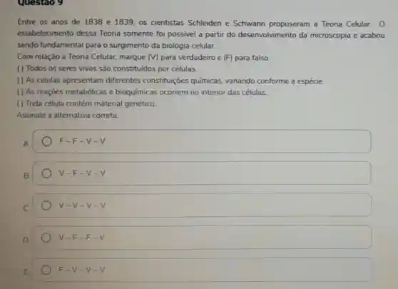 Questao 9
Entre os anos de 1838 e 1839, os cientistas Schleiden e Schwann propuseram a Teoria Celular. 0
estabelecimento dessa Teoria somente foi possivel a partir do desenvolvimento da microscopia e acabou
sendo fundamental para o surgimento da biologia celular.
Com relação a Teoria Celular, marque (V) para verdadeiro e (F)para falso.
( ) Todos os seres vivos são constituidos por células.
( ) As células apresentam diferentes constituições químicas variando conforme a espécie.
( ) As reaçōes metabólicas e bioquímicas ocorrem no interior das células.
( ) Toda célula contém material genético.
Assinale a alternativa correta.
F-F-v-v
v -F-V - V
V-V-v-v
V-F-F-V
F-V-v-v