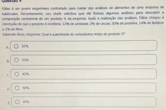 Questao 9
Fábio é um jovem engenheiro contratado para cuidar das análises de alimentos de uma empresa de
tubérculos. Recentemente , seu chefe solicitou que ele fizesse algumas andlises para descobrir a
composição centesimal de um produto X da empresa Após a realização das análises, Fábio chegou à
conclusão de que o produto X continha: 13%  de umidade; 2%  de cinzas; 30%  de proteína, 14%  de lipideos
e 1%  de fibra.
Sabendo disso, responda: Qual a quantidade de carboidratos totais do produto X?
A
52% 
33% 
42% 
50% 
40%