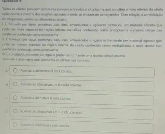 Questao 9
Todas as células possuem estruturas comuns entre elas o citoplasma que constitui o meio interno da célula
onde ocorre a maioria das reaçōes celulares e onde se encontram as organelas. Com relação a constituição
do citoplasma, analise as afirmativas abaixo:
1. É formado por água, proteinas, sais, ions aminoácidos e açúcares formando um material coloide que
pode ser mais espesso na região interna da célula conhecido como endoplasma e menos denso nas
periferias conhecido como ectoplasma.
II. E formado por água, proteinas, sais, ions aminoácidos e açúcares formando um material aquoso que
pode ser menos espesso na região interna da célula conhecido como endoplasma e mais denso nas
periferias conhecido como ectoplasma.
III. E constituido somente por água e proteínas formando uma matriz citoplasmática
Assinale a alternativa que apresenta as afirmativas corretas.
Apenas a afirmativa III está correta
Apenas as afirmativas Lell estão corretas
Apenas a afirmativa II está correta
Apenas as afirmativas le III estão corretas
Apenas a afirmativa Lestá correta