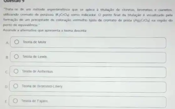 Questao 9
"Trata-se de um método argentimétrico que se aplica a titulação de cloretos, brometos e cianetos.
utilizando cromato de potásso (K_(2)CrO_(4)) como indicador. O ponto final da titulação é visualizado pela
formação de um preopitado de coloração, vermelho-tjolo de cromato de prata (Ag_(2)CrO_(4)) na regiao do
ponto de equivalência."
Assinale a alternativa que apresenta a teona descrita
Teoria de Mohr
Teoria de Lewis
Teoria de Arrhenius
Teoria de Bronsted-Lowry.
Teoria de Fajans