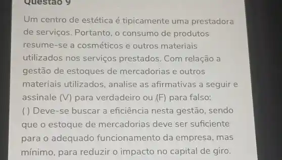 Questao 9
Um centro de estética é tipicamente uma prestadora
de serviços . Portanto, o consumo de produtos
resume-se a cosméticos e outros materiais
utilizados nos servicos prestados. Com relação a
gestão de estoques de mercadorias e outros
materiais utilizados analise as afirmativas a seguir e
assinale (V) para verdadeiro ou (F) para falso:
( ) Deve-se buscar a eficiência nesta gestão, sendo
que o estoque de mercadorias deve ser suficiente
para o adequado funcionamento da empresa, mas
mínimo, para reduzir o impacto no capital de giro.