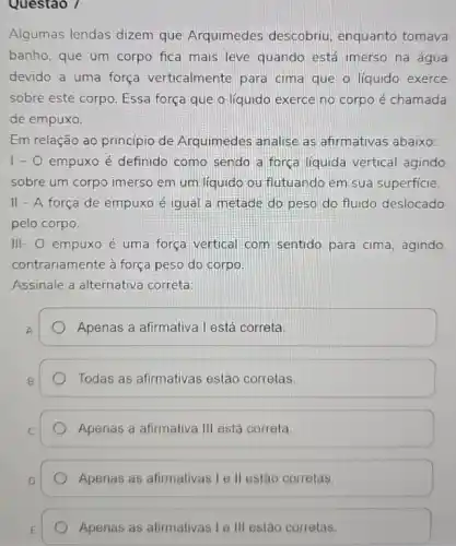 Questao /
Algumas lendas dizem que Arquimedes descobriu, enquanto tomava
banho, que um corpo fica mais leve quando está imerso na água
devido a uma força verticalmente para cima que o líquido exerce
sobre este corpo. Essa força que o líquido exerce no corpo é chamada
de empuxo.
Em relação ao princípio de Arquimedes analise as afirmativas abaixo:
1-0 empuxo é definido como sendo a força liquida vertical agindo
sobre um corpo imerso em um líquido ou flutuando em sua superficie.
II - A força de empuxo é igual a metade do peso do fluido deslocado
pelo corpo.
III- O empuxo é uma força vertical com sentido para cima agindo
contrariamente à força peso do corpo
Assinale a alternativa correta:
A
Apenas a afirmativa l está correta
Todas as afirmativas estão corretas.
Apenas a afirmativa III está correta
Apenas as afirmativas Le II estão corretas.
Apenas as afirmativas le III estão corretas.