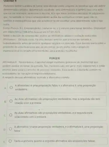 Questao B
Podemos definir a pratica de tomar uma decisão como conjunto de escolhas que vào definir
determinado caminho determinado resultado uma determinada trajetória para uma ação
que vai ser realizada Junto com a decisao tem que haver primelro processo de julgamento
que, na verdade, d come o empreendedor avalia, faz estimativa e infere quais sao os
eventos e consequências que vào acontecer se ele escolher uma determinada ação e nào
outra
Fonte Poncio R 1. Empreendedor conhecer se a si mesmo para tomar decisoes. Disponivel
em: https:/bit Iy/25BkdWg Acesso em 07.03,2022
Sobre a decisão de empreonder analise as afirmativas abaixo ea relação entre elas:
Afirmativa 1-De toda sorte, ha uma decisao anterior que precisa ser tomada a
individualmente antes de arriscar qualquer negócio no mercado Essa decisao paira sobre o
proposito de vida da pessoa que, ao encontrar-se em alinho com o propósito
organizacional ou projeto empreendedor gera grandes resultados.
PORQUE
Afirmativa II-Nessa busca, d possivel eleger mentores (processo de mentoring) que
podem auxiliar ao longo da jornada. Tais mentores sao, em geral mais experientes e estão
prontos para gular o caminho de pessoas iniciantes. Essa prática e bastante comum no
ecossistema de inovação e empreendedorismo.
A respeito dessas afirmativas assinale a alternativa correta
A
A afirmativalé uma proposição falsa, e a afirmativa II, uma proposição
verdadeira
B
As duas afirmativas são proposicoes verdadeiras, mas a segunda nǎo tem
relação com a primeira
As duas afirmativas sáo proposicoes verdadeiras, e a segunda está
relacionada com a primeira
D.
A afirmativalé uma proposição verdadeira ,e a afirmativa II uma proposição
falsa
Tanto a primeira quanto a segunda afirmativa são proposições falsas