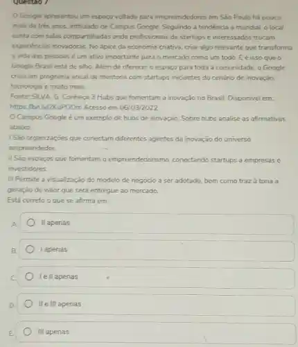 Questao /
Google apresentou um espaço voltado para empreendedores em São Paulo há pouco
mais de trés anos , intitulado de Campus Google. Seguindo a tendência a mundial, o local
conta com salas compartilhadas onde profissionais de startups e interessados trocam
experiéncias inovadoras No ápice da economia criativa, criar algo relevante que transforma
a vida das pessoas é um ativo importante para o mercado como um todo. Eé isso que o
Google Brasil está de olho. Além de oferecer o espaço para toda a comunidade, o Google
criou um programa anual de mentoria com startups iniciantes do cenário de inovação,
tecnologia e muito mais.
Fonte: SILVA, G Conheça 3 Hubs que fomentam a inovação no Brasil. Disponivel em:
https://bit.ly/2KuPGOm Acesso em 06/03/2022
Campus Google é um exemplo de hubs de inovação. Sobre hubs analise as afirmativas
abaixo:
ISão organizaçōes que conectam diferentes agentes da inovação do universo
empreendedor.
II São espaços que fomentam o empreendedoris mo, conectando startups a empresas e
investidores.
III Permite a visualização do modelo de negócio a ser adotado, bem como traz à tona a
geração de valor que será entregue ao mercado.
Está correto o que se afirma em:
II apenas
I apenas
lell apenas
II e III apenas
III apenas