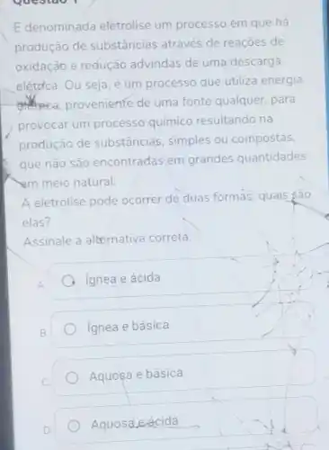 Questao I
E denominada eletrolise um processo em que há
produção de substâncias através de reaçōes de
oxidação e redução advindas de uma descarga
elétrica. Ou seja, é um processo que utiliza energia
proveniente de uma fonte qualquer para
provocar um processo químico resultando na
produção de substância simples ou compostas
que não são encontradas em grandes quantidades
am meio natural.
A eletrólise pode ocorrer de duas formas, quais são
elas?
Assinale a alternativa correta.
A ignea e ácida
ignea e básica
Aquosa e básica
Aquosa,eácida