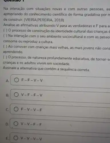 questao I
Na interação com situações novas e com outras pessoas, as
apropriando do conhecimento científico de forma gradativa por m
de construir.. MEIRA iPEREIRA , 2018)
Analise as afirmativas atribuindo V para as verdadeiras e F para a
( ) 0 processo de construção da identidade cultural das crianças é
( ) Na interação com o seu ambiente sociocultural e com as pesso
consome ou reproduz a cultura.
( ) Ao conviver com crianças mais velhas, as mais jovens não cons
aprendendo.
( ) O processo , de natureza profundamente educativa,de tornar-s
crianças e os adultos vivem em sociedade.
Assinale a alternativa que contém a sequência correta.
A.
F-F-V-V
B.
V-F-F-V
C.
F-V-V-F
D.
V-V-F-F
E.
V-V-V-V