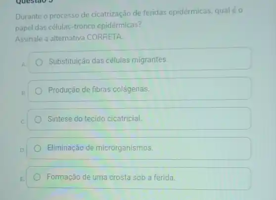 Questao J
Durante o processo de cicatrização de feridas epidérmicas, qualéo
papel das células tronco epidérmicas?
Assinale a alternativa CORRETA:
Substituição das células migrantes.
Produção de fibras colágenas.
Sintese do tecido cicatricial.
Eliminação de microrganismos.
Formação de uma crosta sob a ferida.