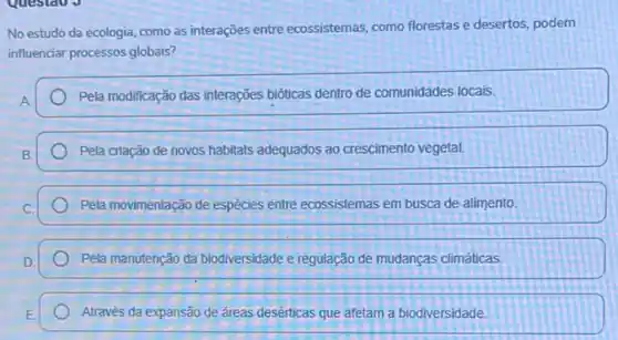 Questao J
No estudo da ecologia como as interações entre ecossistemas, como florestase desertos, podem
influenciar processos globais?
Pela modificação das interações bióticas dentro de comunidades locais.
Pela criação de novos habitats adequados ao crescimento vegetal.
Pela movimentação de espécies entre ecossistemas em busca de alimento.
Pela manutenção da biodiversidade e regulação de mudanças climáticas
Através da expansão de áreas desérticas que afetam a biodiversidade.