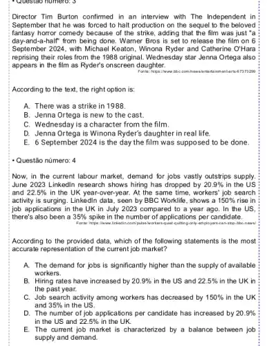 Questao numero: 3
Director Tim Burton confirmed in an interview with The Independent in
September that he was forced to halt production on the sequel to the beloved
fantasy horror comedy because of the strike, adding that the film was just "a
day-and-a-half'from being done. Warner Bros is set to release the film on 6
September 2024, with Michael Keaton, Winona Ryder and Catherine O'Hara
reprising their roles from the 1988 original. Wednesday star Jenna Ortega also
appears in the film as Ryder's onscreen daughter.
Fonte: https://www.bbC.com.howsit intertainmentarts 67373299
According to the text., the right option is:
A. There was a strike in 1988.
B. Jenna Ortega is new to the cast.
C. Wednesday is a character from the film.
D. Jenna Ortega is Winona Ryder's daughter in real life.
E. 6 September 2024 is the day the film was supposed to be done.
Now, in the current labour market, demand for jobs vastly outstrips supply.
June 2023 Linkedlin research shows hiring has dropped by 20.9%  in the US
and 22.5%  in the UK year -over-year. At the same time, workers' job search
activity is surging. Linkedln data, seen by BBC Worklife, shows a 150%  rise in
job applications in the UK in July 2023 compared to a year ago. In the US,
there's also been a 35%  spike in the number of applications per candidate.
Fonte: https://www.linkodin.com/	quiet-quiting-only-employers ors-can-stop-bbc-news?
According to the provided data, which of the following statements is the most
accurate representation of the current job market?
A. The demand for jobs is significantly higher than the supply of available
workers.
B. Hiring rates have increased by 20.9%  in the US and 22.5%  in the UK in
the past year.
C. Job search activity among workers has decreased by 150%  in the UK
and 35%  in the US.
D. The number of job applications per candidate has increased by 20.9% 
in the US and 22.5%  in the UK.
E. The current job market is characterized by a balance between job
supply and demand.