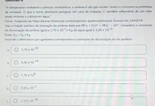 questao o
A temperatura ambiente e pressão atmosfenca, a amónia é um gás incolor toxico e corrosivo na presenca
de umidade Oque o toma altamente pengoso em caso de inalaçdo. E tamberm inflamável, de um odor
murto imtante e soluvel em áqua."
Fonte Adaptado de https Awwwinfoescola com/compostos qumicos/amona/ Acesso em 2M10119
Seja a reação quimica de ionização da amonua dada por NH_(3)+H_(2)Oarrow NH_(4)^++OH^- Considere a constante
de dissociação da amonia igual a 1,75times 10^-5eK_(m) da água igual a 1.00times 10^-14
Dado K_(a)=K_(a)times K_(b)
Assinale a alternativa que apresenta corretamente a constante de dissociação do ion amônio
A.
5.70times 10^-10
8,56times 10^-14
1,75times 10^9
0,23times 10^-1
2,15times 10^-10