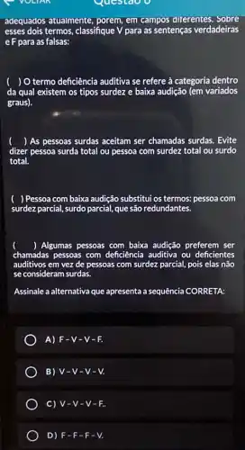 Questao o
adequados atualmente , porem, em campos diferentes. Sobre
esses dois termos, classifique V para as sentenças verdadeiras
e F para as falsas:
da qual existem os tipos surdez e baixa audição (em variados
() O termo deficiência auditiva se refere à categoria dentro
graus).
() As pessoas surdas aceitam ser chamadas surdas. Evite
dizer pessoa surda total ou pessoa com surdez total ou surdo
total.
) Pessoa com baixa audição substitui os termos:pessoa com
surdez parcial, surdo parcial,que são redundantes.
() Algumas pessoas com baixa audição preferem ser
chamadas pessoas com deficiência auditiva ou deficientes
auditivos em vez de pessoas com surdez parcial,pois elas não
se consideram surdas.
Assinale a alternativa que apresenta a sequência CORRETA:
A) F-V-V-F.
B) V-V-V-V.
C) V-V-V-F.
D) F-F-F-V.