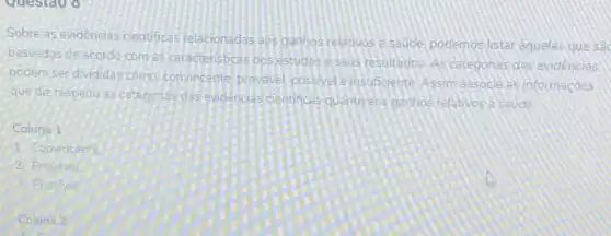 questao o
Sobre as evidencias cientificas felecionadas aos ganhos relativos esaude podemos listar aquelas que sac
baseadas de acordo com as caracteristicas oos estudos eseus resultados. As ceregonia das evidencias
podem serdivididas como convincente provavel possivel einsuficiente Assim associe as informacoes
que dizrespeito as categorias das endengas cientificas quanto eos ganhos relativos a saude
Coluna 1
1. Convincente
2. Provavel
3. Possive
Coluna 2