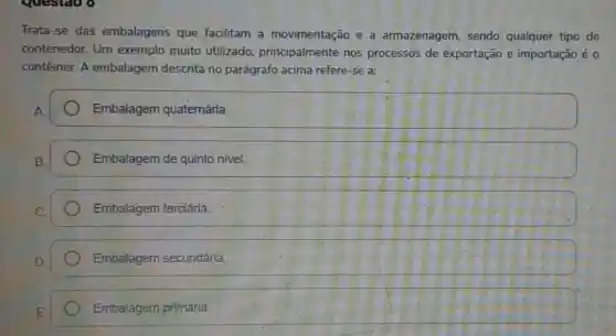 questao o
Trata-se das embalagens que facilitam a movimentação e a armazenagem, sendo qualquer tipo de
contenedor. Um exemplo muito utilizado principalmente nos processos de exportação e importação é o
contêiner. A embalagem descrita no parágrafo acima refere-se a:
Embalagem quatemária.
Embalagem de quinto nivel.
Embalagem terciária.
Embalagem secundária.
Embalagem primária.