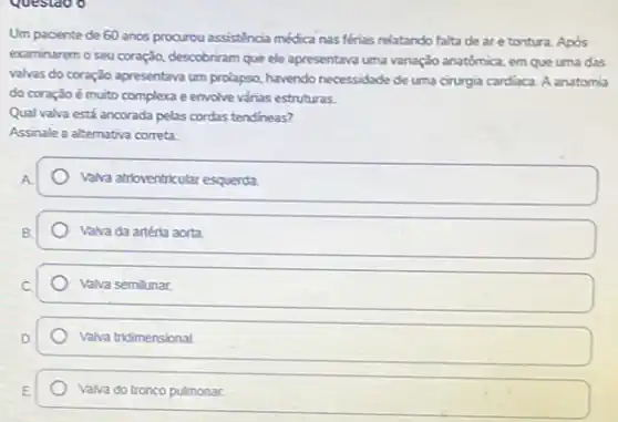 Questao o
Um paciente de 60 anos procurou assisténcia médica nas férias relatando falta de are tontura Apos
examinarem o seu coração descobriram que ele apresentava uma variação anatômica, em que uma das
valvas do coração apresentava um prolapso, havendo necessidade de uma cirurgia cardiaca.A anatomia
do coração é muito complexa e envolve várias estruturas.
Qual valva está ancorada pelas cordas tendineas?
Assinale a alternativa correta.
Valva atrioventricular esquerda
Valva da artéria aorta
Valva semilunar
Valva tridimensional.
Valva do tronco pulmonar.