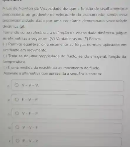 Questao v
A Lei de Newton da Viscosidade diz que a tensão de cisalhamento é
proporcional ao gradiente de velocidade do escoamento, sendo essa
proporcionalidade dada por uma constante denominada viscosidade
dinâmica (mu )
Tomando como referência a definição da viscosidade dinâmica julgue
as afirmativas a seguir em (V) Verdadeiras ou (F) Falsas.
( ) Permite equilibrar dinamicamente as forças normais aplicadas em
um fluido em movimento.
( ) Trata-se de uma propriedade do fluido, sendo em geral função da
temperatura.
( ) Euma medida da resistência ao movimento do fluido.
Assinale a alternativa que apresenta a sequência correta:
A.
V=V-V
F-V-F
V-F-F
V-V-F
F-V-V