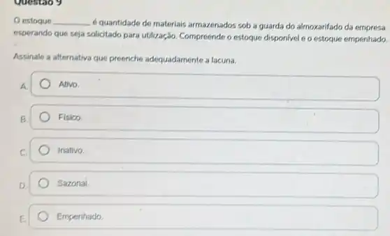 Questao y
estoque __
6 quantidade de materiais armazenados sob a guarda do almoxarifado da empresa
esperando que seja solicitado para utilização. Compreende o estoque disponivel e o estoque empenhado.
Assinale a alternativa que preenche adequadamente a lacuna.
A.
Ativo.
B.
Fisico.
Inativo
Sazonal.
Empenhado