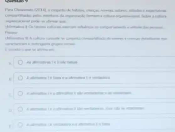 Questao y
Para Chiavenato (2014), o conjunto de habitos, crencas normas, valores, attudes e expectativas
compartihadas pelos membros da organização formam a cultura organizacional Sobre a cultura
organizacional pode-se afirmat que:
(Afirmativa l) Os fatores culturais exercem influencia no comportamento e atitude das pessoas.
Porque
(Afirmativa il) A cultura consiste no conjunto compartihado de valores e crencas duradouras que
caracterizam e distinguem grupos socials.
Ecorreto o que se afirma em
As afrmativas Le II slo falsas
A afirmativa Le falsa e a afirmativa II e verdadeira
A afimativale a afimativa II salo verdadeiras e se relacionam
A afimatival e a afrmative II salo verdaderas, mas nalo se relacionam
afimativa lie taisa