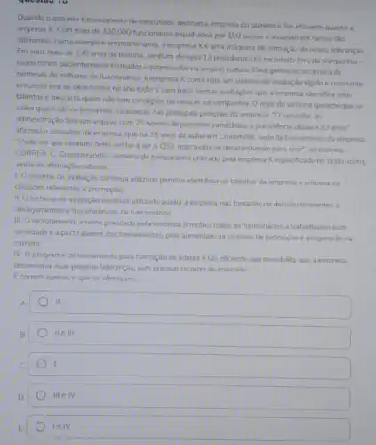 questariv
Quando o assunto é treinamento de executivos, nenhuma empresa do planeta tǎo eficiente quanto a
empresa X. Com mais de 330.000 funcionários espalhados por 100 paises e atuando em ramos tào
diferentes, como energia e entretenimento, a empresa X é uma máquina de formação de novas lideranças
Em seus mais de 130 anos de históna nenhum de seus 12 presidentes foi recrutado fora da companhia -
todos foram pacientemente formados e promovidos na própria cultura. Para gerenciar a carreira de
centenas de milhares de funcionános, a empresa X conta com um sistema de avaliação rigido e constante -
processo que se desenvolve no ano todo. E com base nessas avaliaçóes que a empresa identifica seus
talentos e descarta quem nào tem condições de crescer na companhia. 0 rigor do sistema garante que se
saiba quem sǎo os provives sucessores nas principals posiçoes da empresa. "O conselho de
administração tem um arquivo com 25 nomes de possiveis candidatos a presidencia daqui a 13 anos".
afirmou o consultor da empresa, que há 35 anos da aulas em Crotonville, sede de treinamento da empresa
"Pode ser que nenhum deles venha a ser o CEO, mas todos se desenvolverǎo para isso"acrescenta.
CORREA, C. Considerando o sistema de treinamento utilizado pela empresa Xespecificado no texto acima.
avalie as afirmaçbes abaixo
1. O sistema de avaliação continua utilzado permite identificar os talentos da empresa e embasa as
decisioes referentes a promoções
II. O sistema de avaliação continua utilizado auxilia a empresa nas tomadas de decisão referentes a
desligamentos e transferências de funcionários
III. O recrutamento interno praticado pela empresa X motiva todos os funcionários a trabalharem com
seriedade e a participarem dos treinamentos, pois aumentam as chances de promoção e progressão na
carreira
IV
programa de treinamento para formação de lideres é tǎo eficiente que possibilita que a empresa
desenvolva suas proprias lideranças sem precisar recorrer ao mercado
E correto apenas o que se afirma em:
II.
B.
IIeIII
D
IIIeIV.
leIV