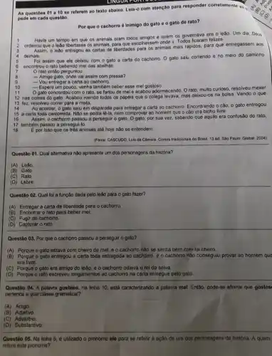 As questōes 01 a 10 se referem ao texto abaixo. Leia-o com atenção para responder corretamente ao
pede em cada questão.
Por que o cachorro 6 inimigo do gato o gato de rato?
Havia um tempo em que os animais oram todos amigos e quem os governava era o leão Um dia, Deus
ordenou que o leño libertasse os animais, para que escolhessem onde ir. Todos ficaram felizes.
Assim, o leño entregou as cartas de liberdades para os animais mais rápidos, para que entregassem aos
demais.
Foi assim que ele doixou com o gato a carta do cachorro O gato saiu correndo e no meio do caminho
encontrou o rato bebendo mel das abelhas.
rato então perguntou:
8
- Amigo gato, onde val assim com pressa?
- Vou entregar a carta ao cachorro.
9
10
- Espere um pouco venha tambem beber esse mel gostoso.
11
gato concordou com o rato, se fartou de mel e acabou adormecendo. Orato, multo curioso, resolveu mexer
12 nas coisas do gato. Acabou roendo todos os papéis que o colega levava, mas deixou-08 na bolsa. Vendo o que
13 fez, resolveu correr para a mata.
14 Ao acordar, o gato saiu em disparada para entregar a carta ao cachorro. Encontrando o câo o gato entregou
15 a carta toda carcomida. Não se nem comprovar ao homem que o cão era bicho livre.
16 Assim, o cachorro passou a perseguir o gato por sua vez, sabendo que aquilo era confusão do rato,
17 também passou a persegui-lo.
18 E por isso que os tres animais até hoje nào se entendem
(Fonte: CASCUDO, Luls da Camara. Contos tradicionais do Brasil. 13 ed. Sao Paulo: Global, 2004).
Questão 01. Qual alternativa não apresenta um dos personagens da história?
(A) Leao
(B) Gato
(C) Rato.
(D)Lebre.
Questão 02. Qual fol a função dada pelo leão para o gato fazer?
(A) Entregar a carta de liberdade para o cachorro.
(B) Encontrar o rato para beber mel.
(C) Fugir do cachorro.
(D) Capturar o rato.
Questão 03. Por que o cachorro passou a perseguir o gato?
(A) Porque o gato estava com cheiro de mel, e o cachorro não se sentia bem com tal cheiro
(B) Porque o gato entregou a carta toda estragada ao cachorro, e o cachorro não conseguiu provar ao homem que
era livre.
(C) Porque o gato era amigo do leão e o cachorro odiava o rei da selva.
(D) Porque o rato escreveu xingamentos ao cachort na carta entregue pelo gato.
Questão 04. A palavra gostoso, na linha 10 está caracterizando a palavra met. Então, pode-se afirmar que gostos
pertence a qual classe gramatical?
(A)Artigo.
(B) Adjetivo
(C) Advérbio
LINGUA
Questão 05. Na linha 5, é utilizado o pronome ele para se referir à ação de um dos personagens da história. A quem
refere este pronome?